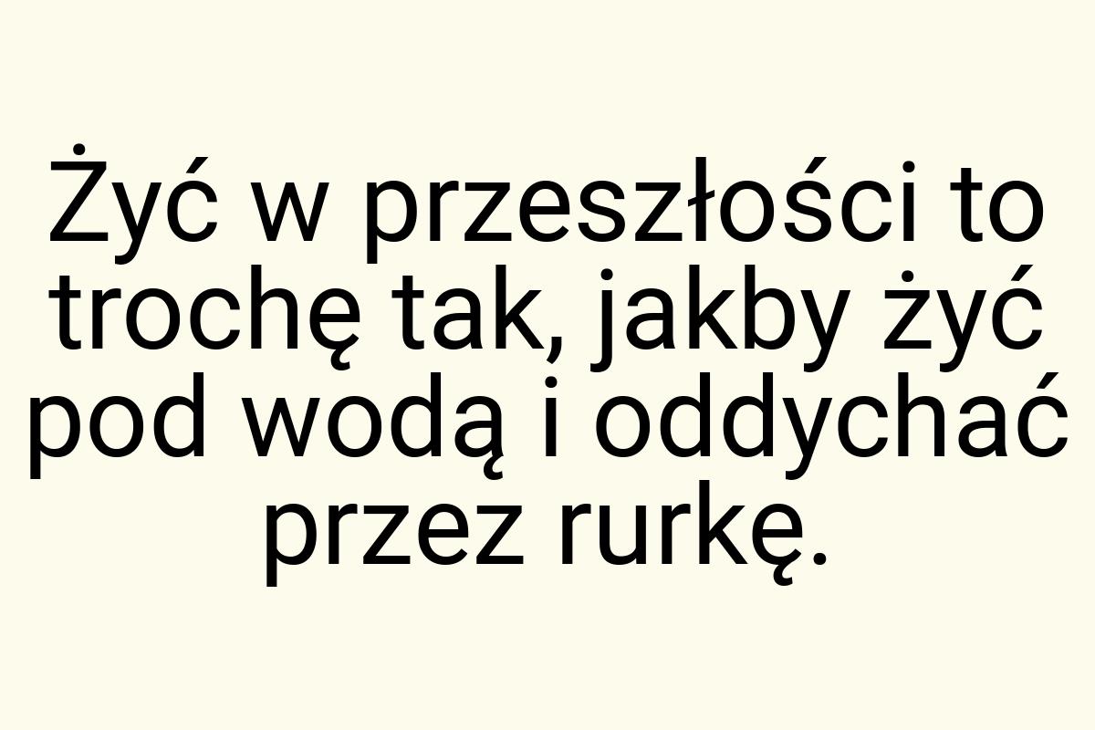 Żyć w przeszłości to trochę tak, jakby żyć pod wodą i