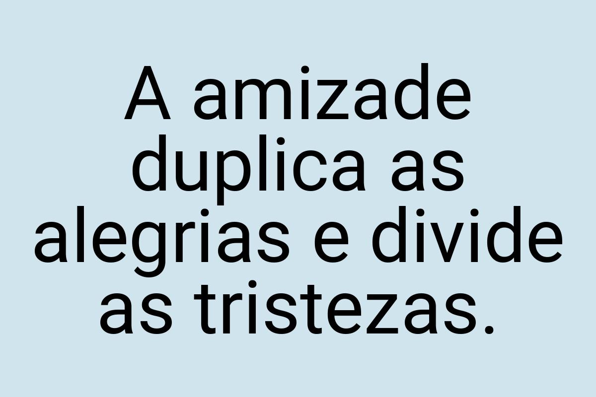 A amizade duplica as alegrias e divide as tristezas