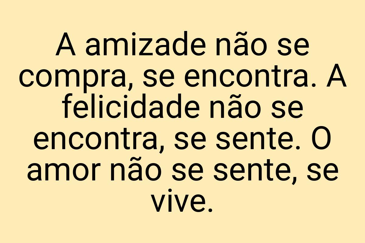 A amizade não se compra, se encontra. A felicidade não se