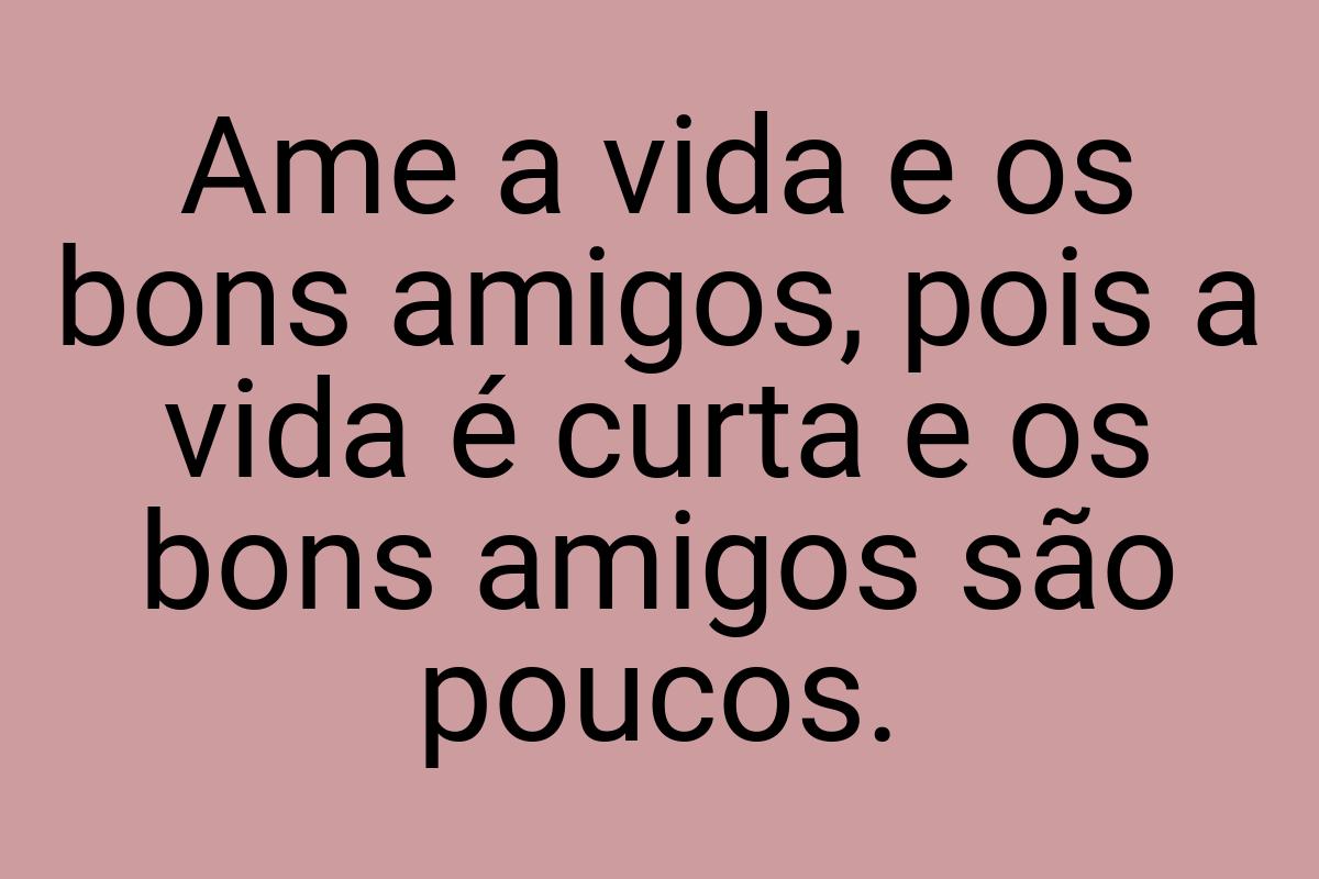 Ame a vida e os bons amigos, pois a vida é curta e os bons