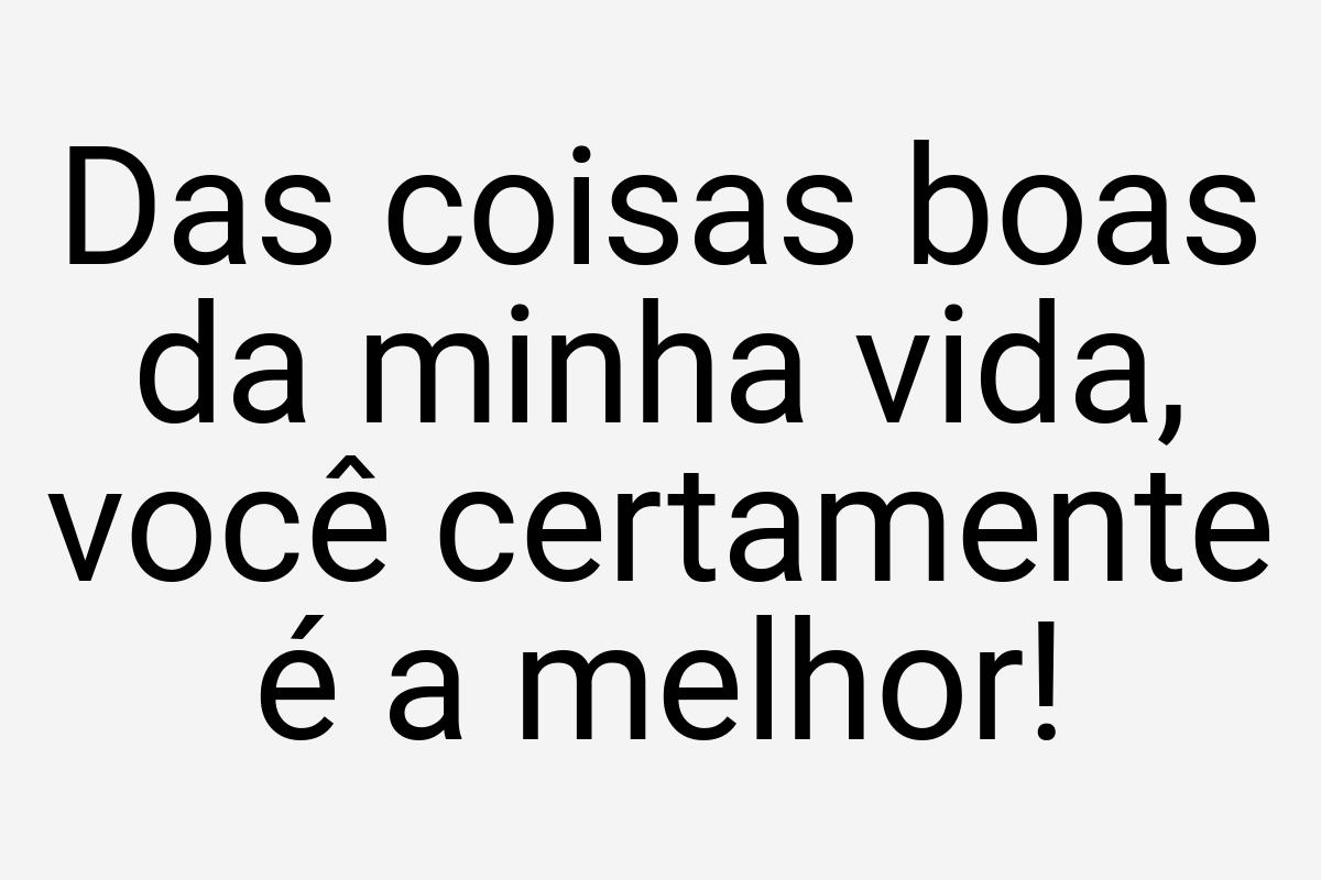 Das coisas boas da minha vida, você certamente é a melhor