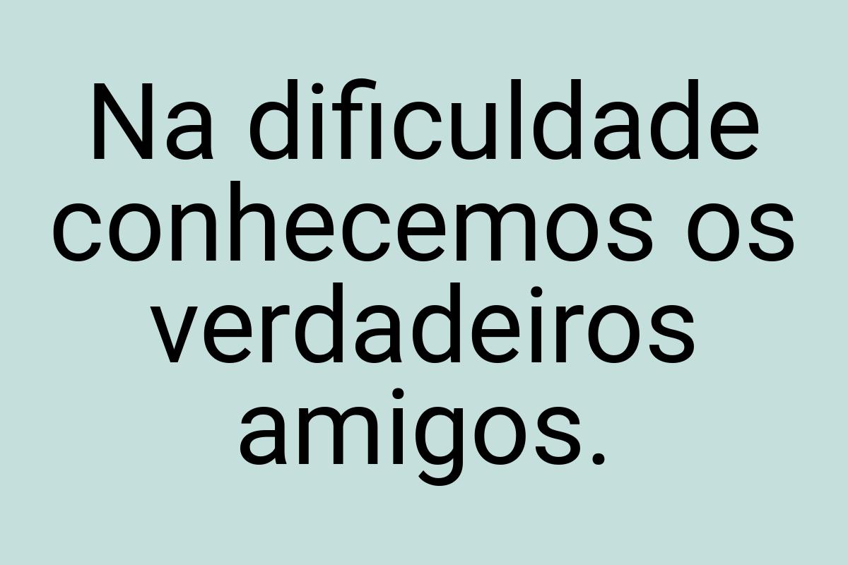 Na dificuldade conhecemos os verdadeiros amigos