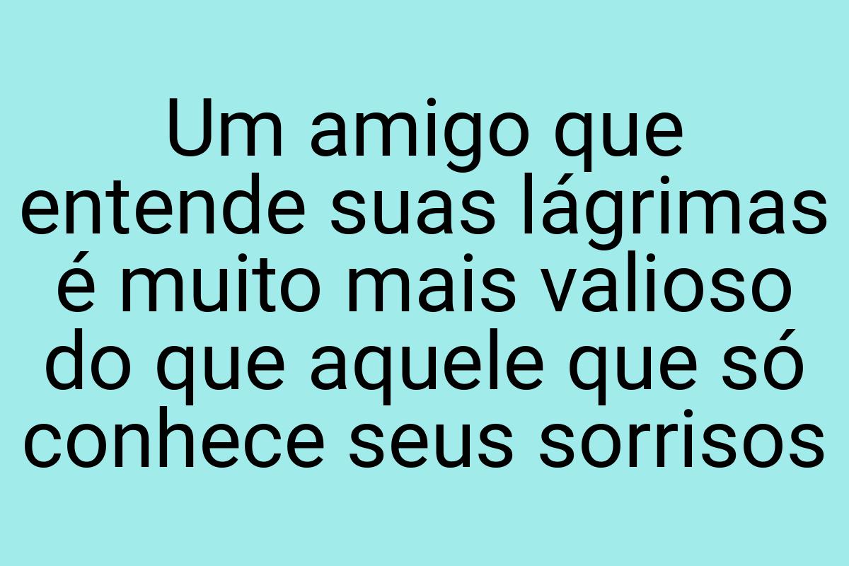 Um amigo que entende suas lágrimas é muito mais valioso do