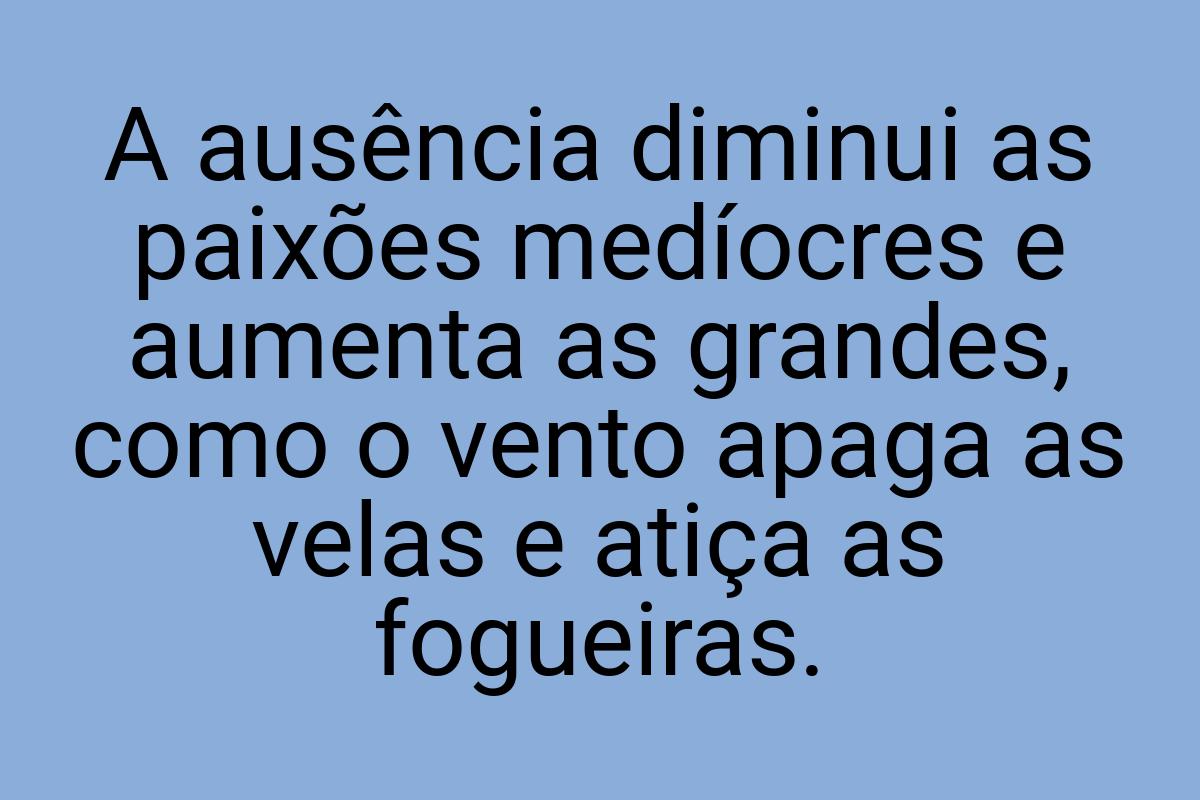 A ausência diminui as paixões medíocres e aumenta as