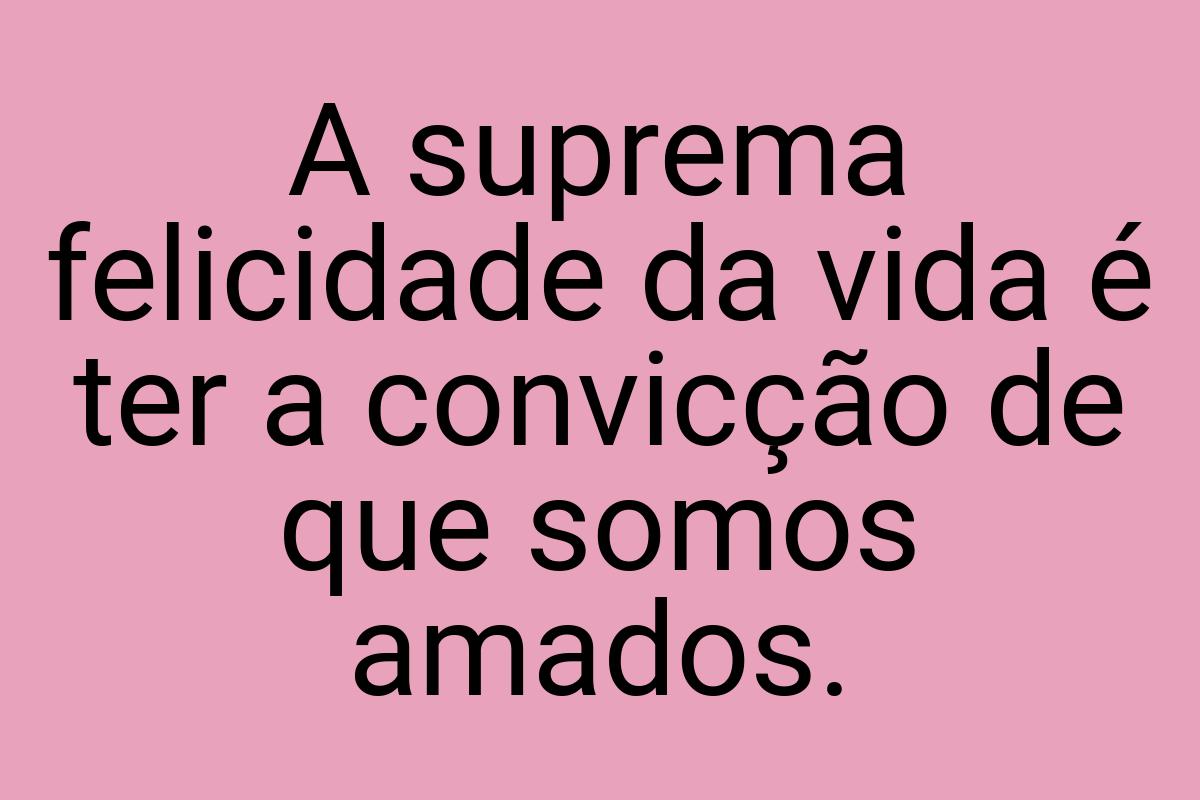 A suprema felicidade da vida é ter a convicção de que somos