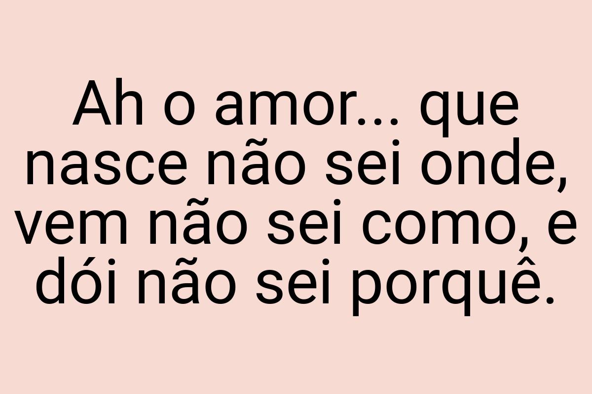 Ah o amor... que nasce não sei onde, vem não sei como, e