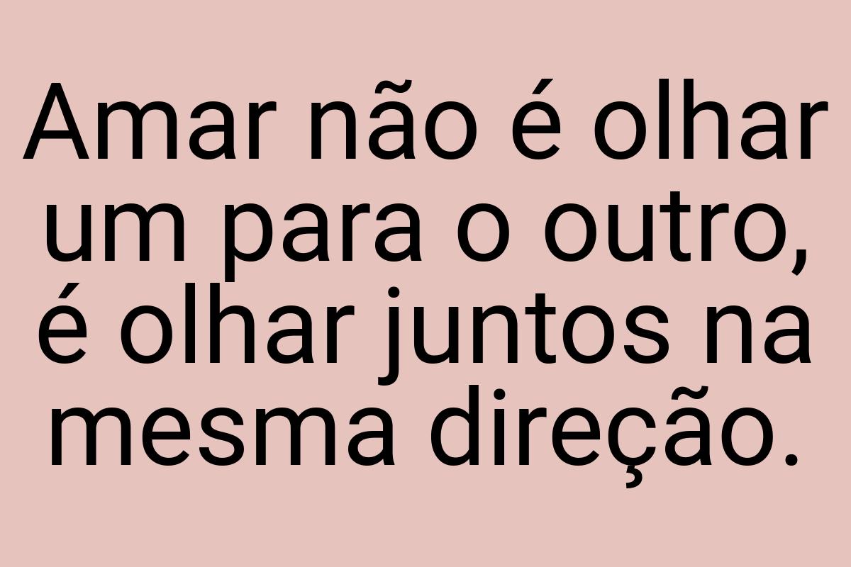 Amar não é olhar um para o outro, é olhar juntos na mesma