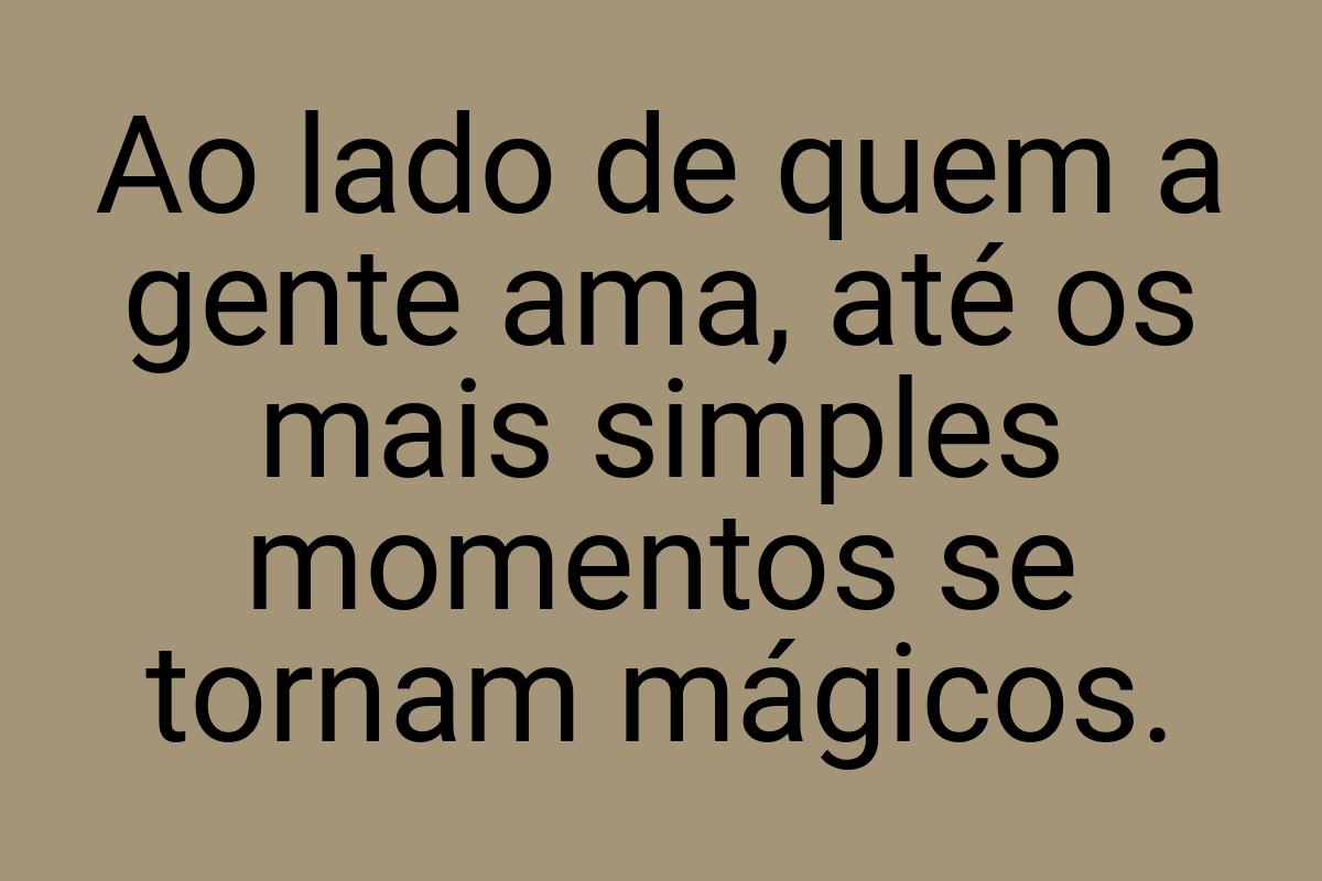 Ao lado de quem a gente ama, até os mais simples momentos