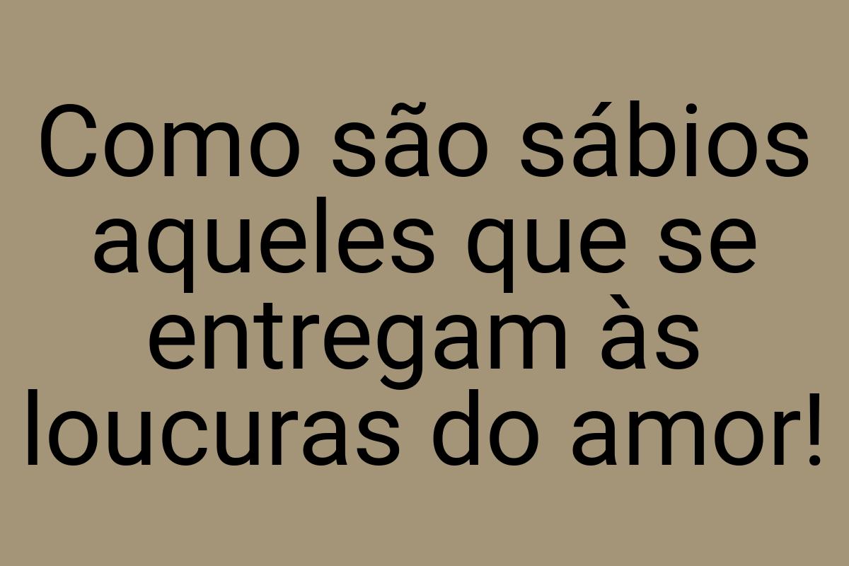 Como são sábios aqueles que se entregam às loucuras do amor