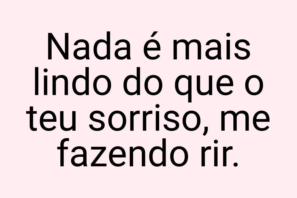 Nada é mais lindo do que o teu sorriso, me fazendo rir