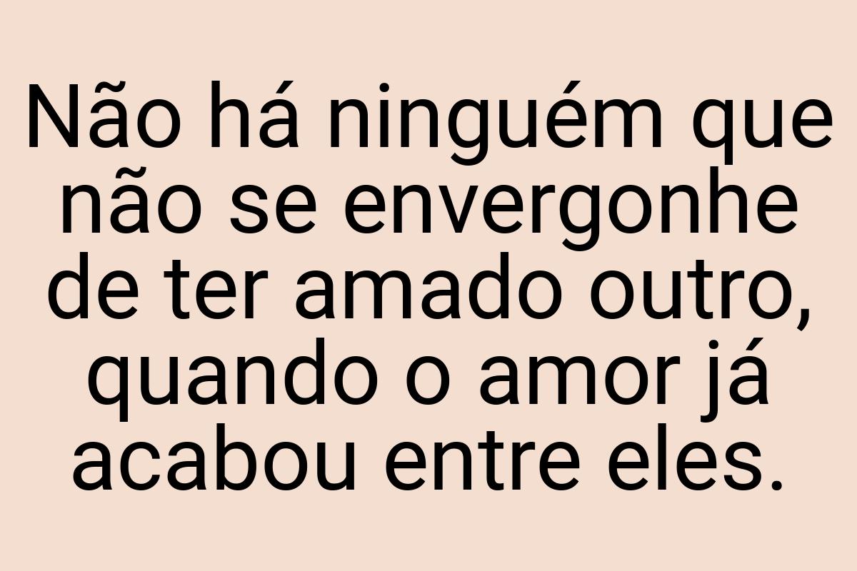 Não há ninguém que não se envergonhe de ter amado outro