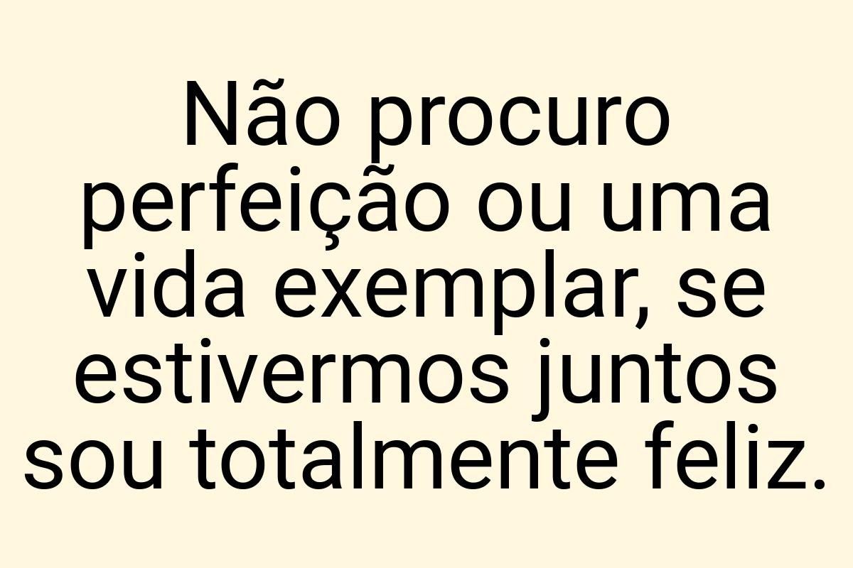 Não procuro perfeição ou uma vida exemplar, se estivermos