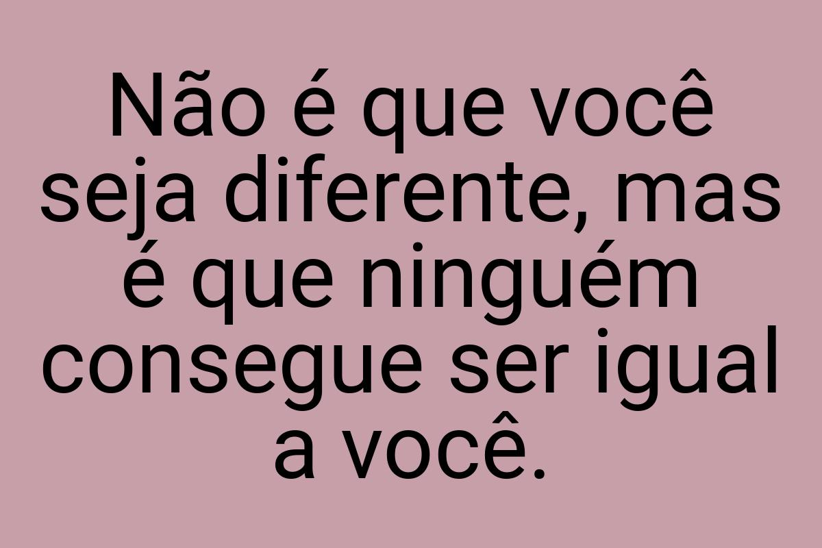 Não é que você seja diferente, mas é que ninguém consegue