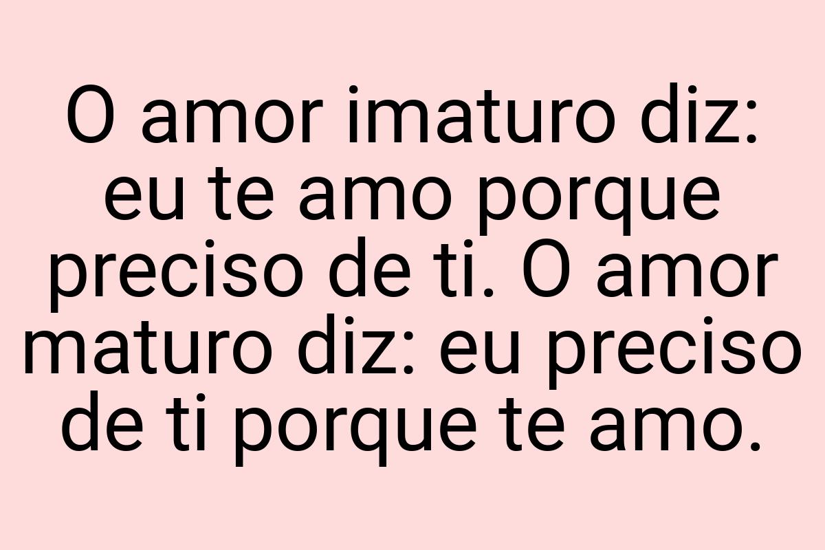 O amor imaturo diz: eu te amo porque preciso de ti. O amor