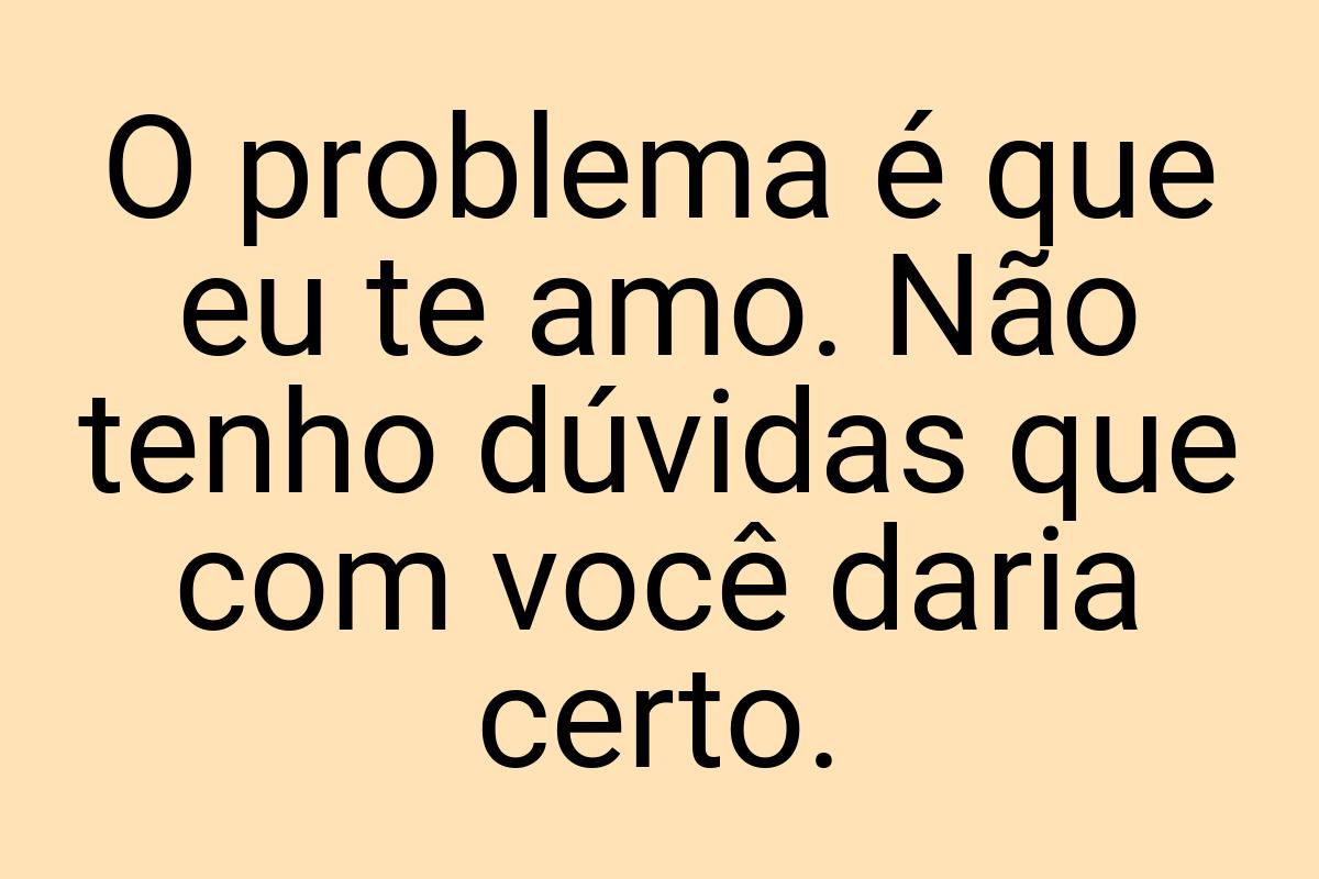 O problema é que eu te amo. Não tenho dúvidas que com você