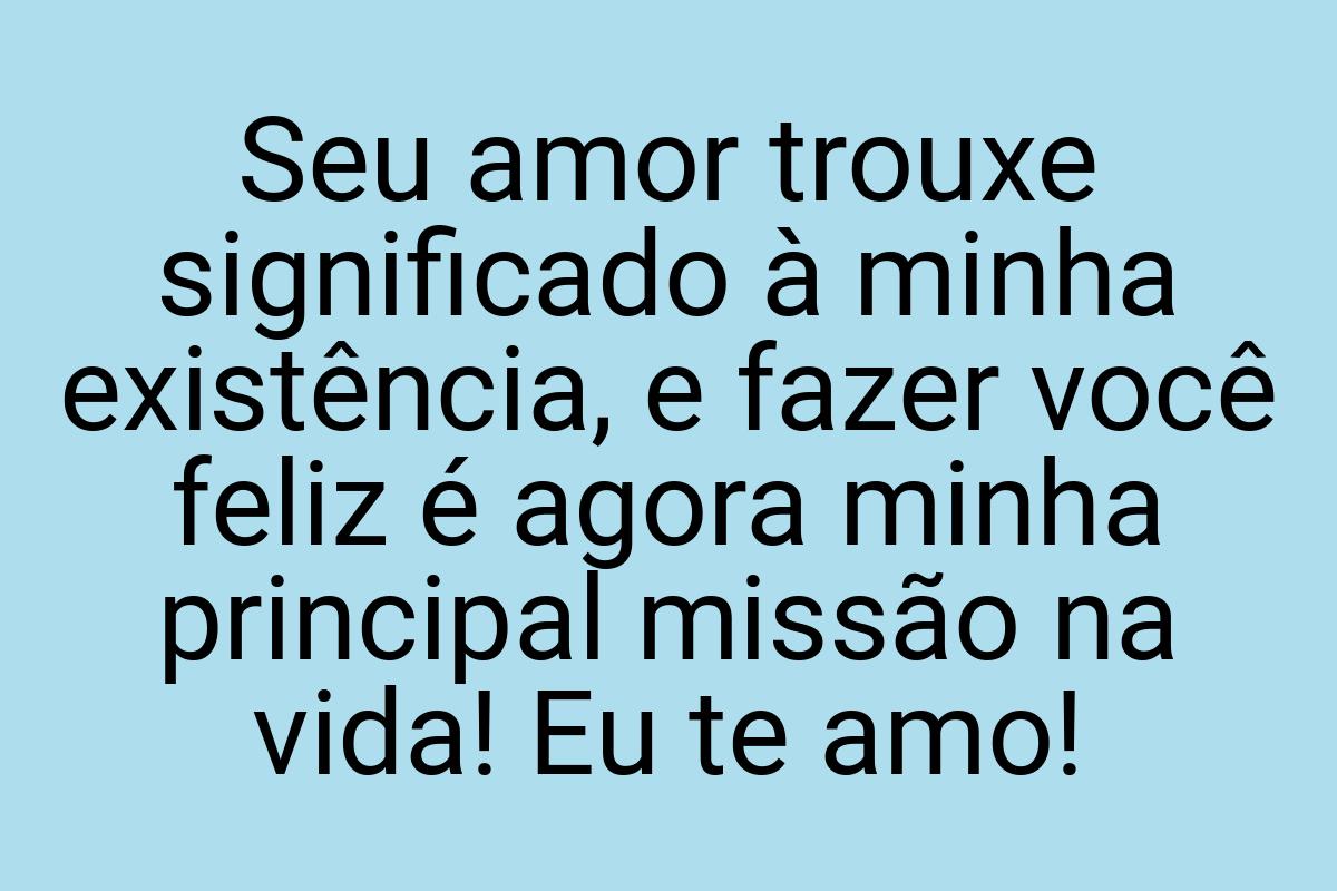 Seu amor trouxe significado à minha existência, e fazer