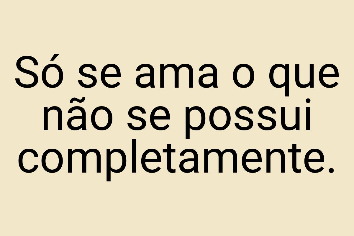 Só se ama o que não se possui completamente