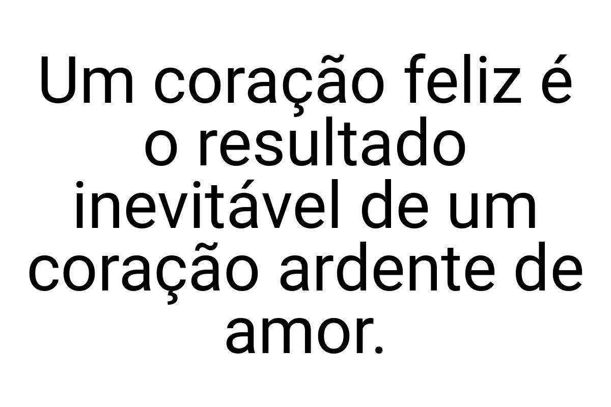 Um coração feliz é o resultado inevitável de um coração