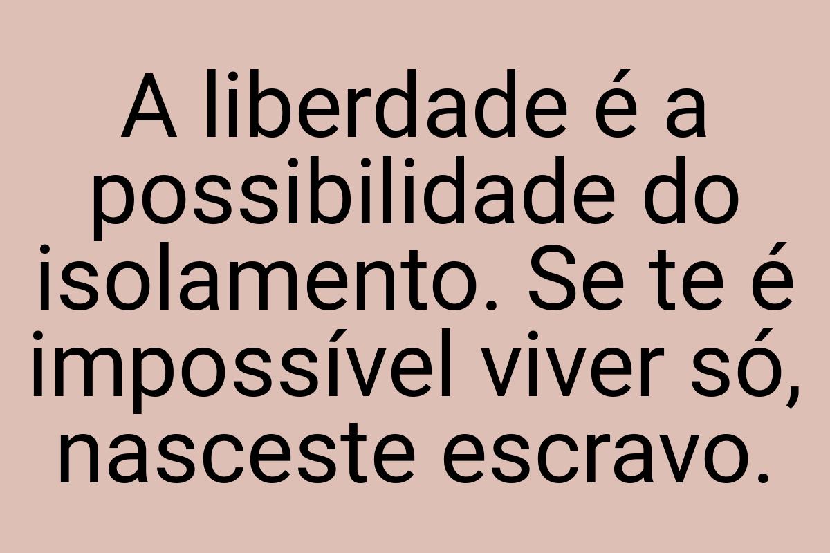 A liberdade é a possibilidade do isolamento. Se te é