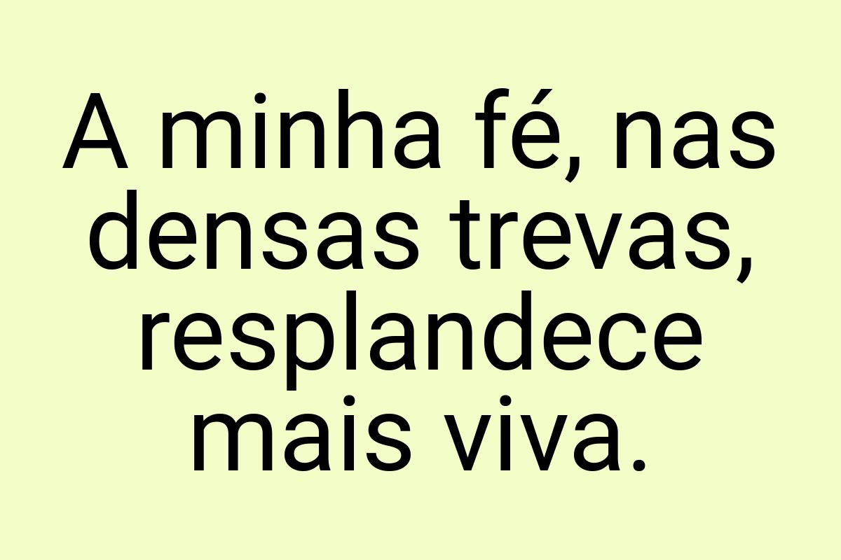 A minha fé, nas densas trevas, resplandece mais viva