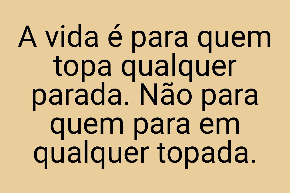 A vida é para quem topa qualquer parada. Não para quem para