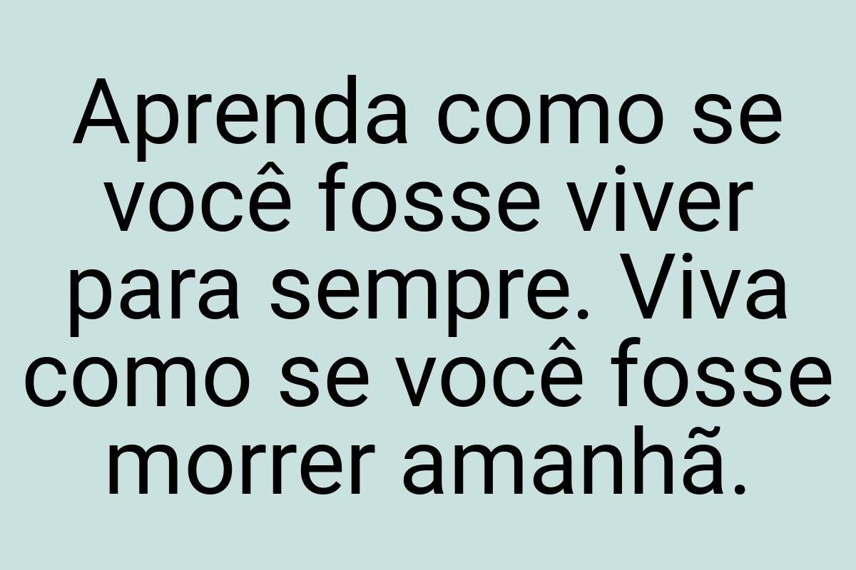 Aprenda como se você fosse viver para sempre. Viva como se