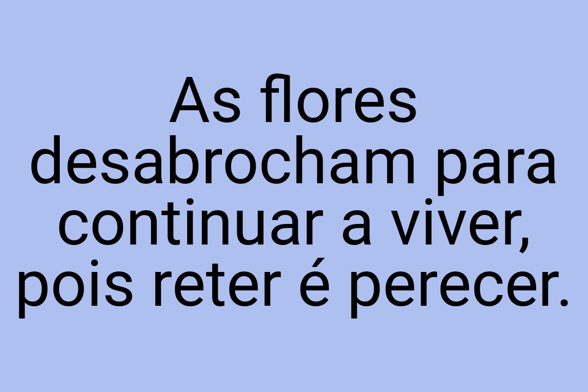 As flores desabrocham para continuar a viver, pois reter é