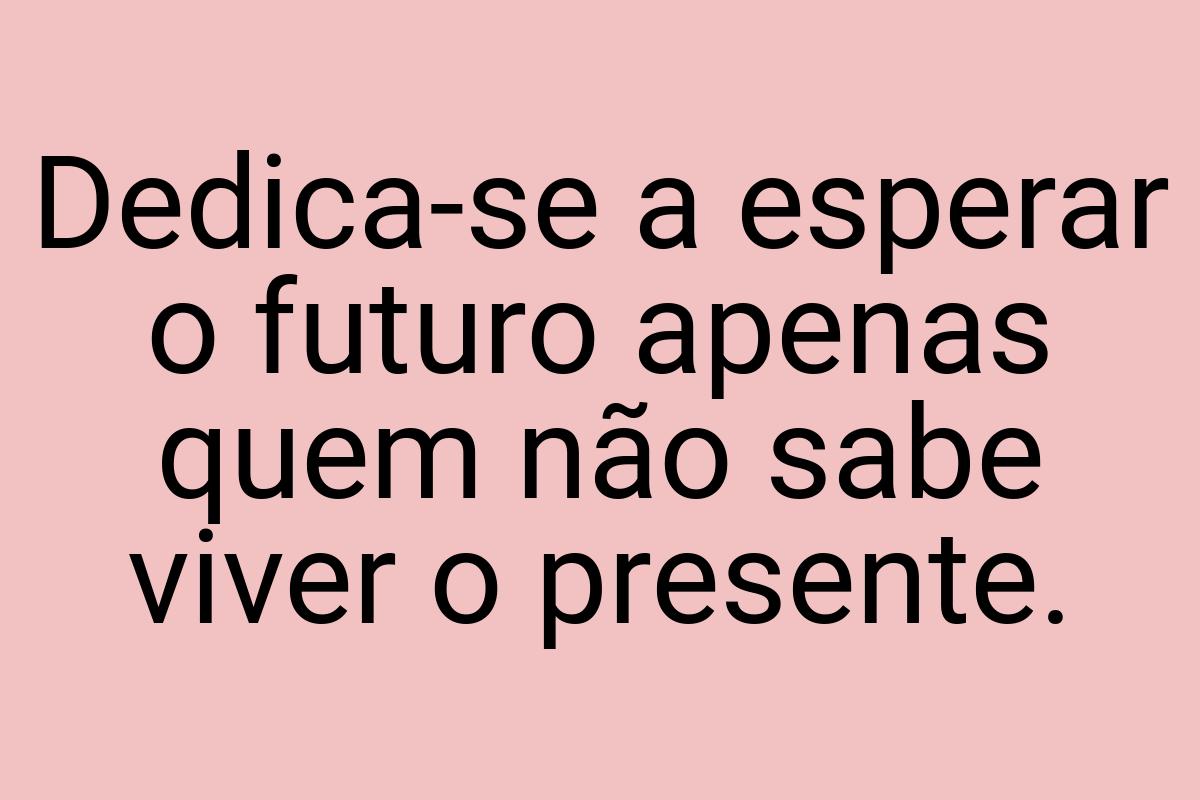 Dedica-se a esperar o futuro apenas quem não sabe viver o