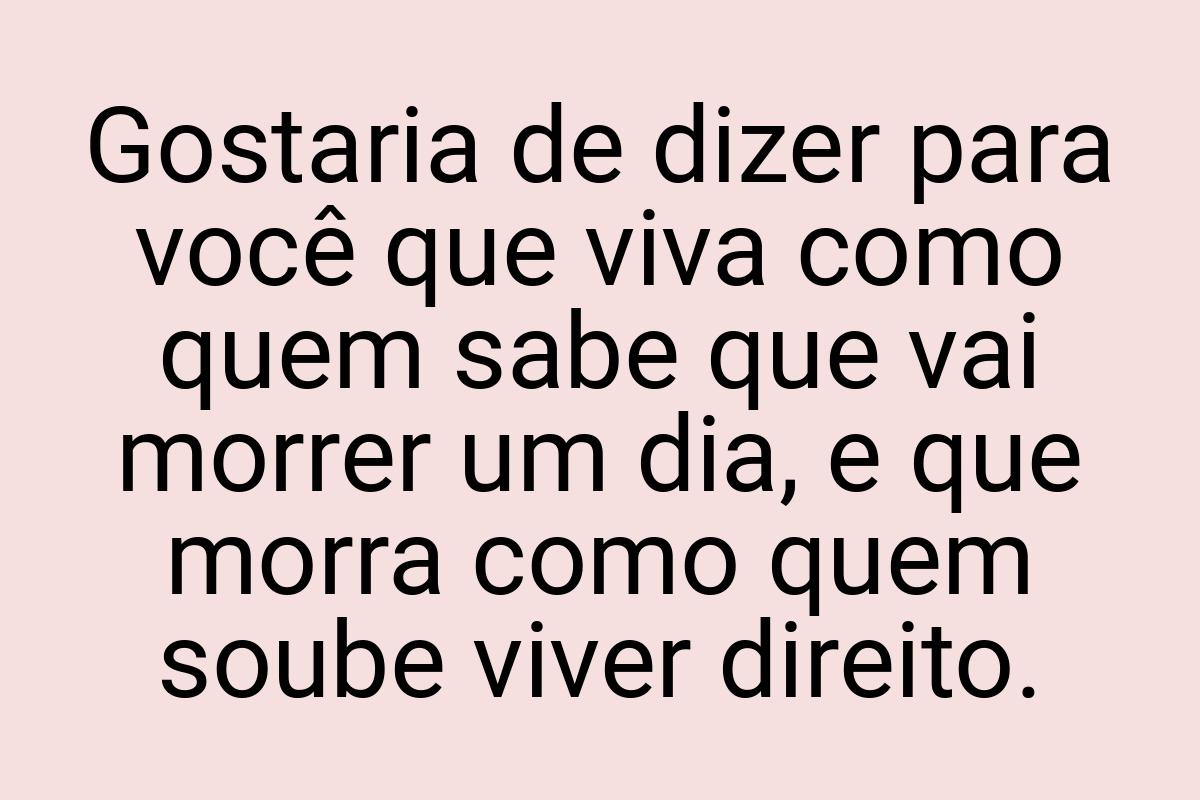 Gostaria de dizer para você que viva como quem sabe que vai