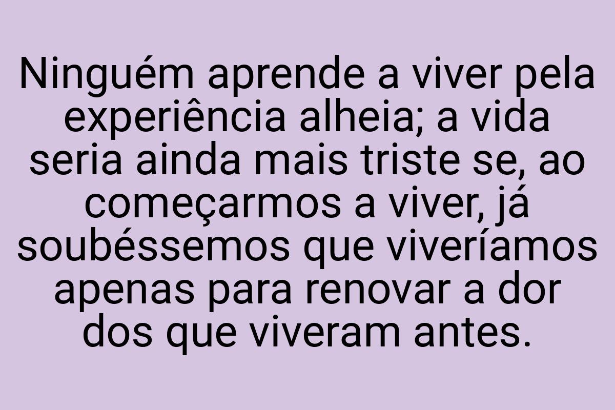 Ninguém aprende a viver pela experiência alheia; a vida