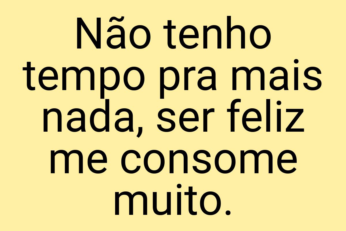 Não tenho tempo pra mais nada, ser feliz me consome muito