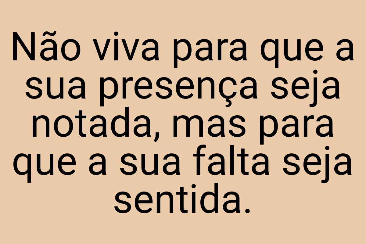 Não viva para que a sua presença seja notada, mas para que