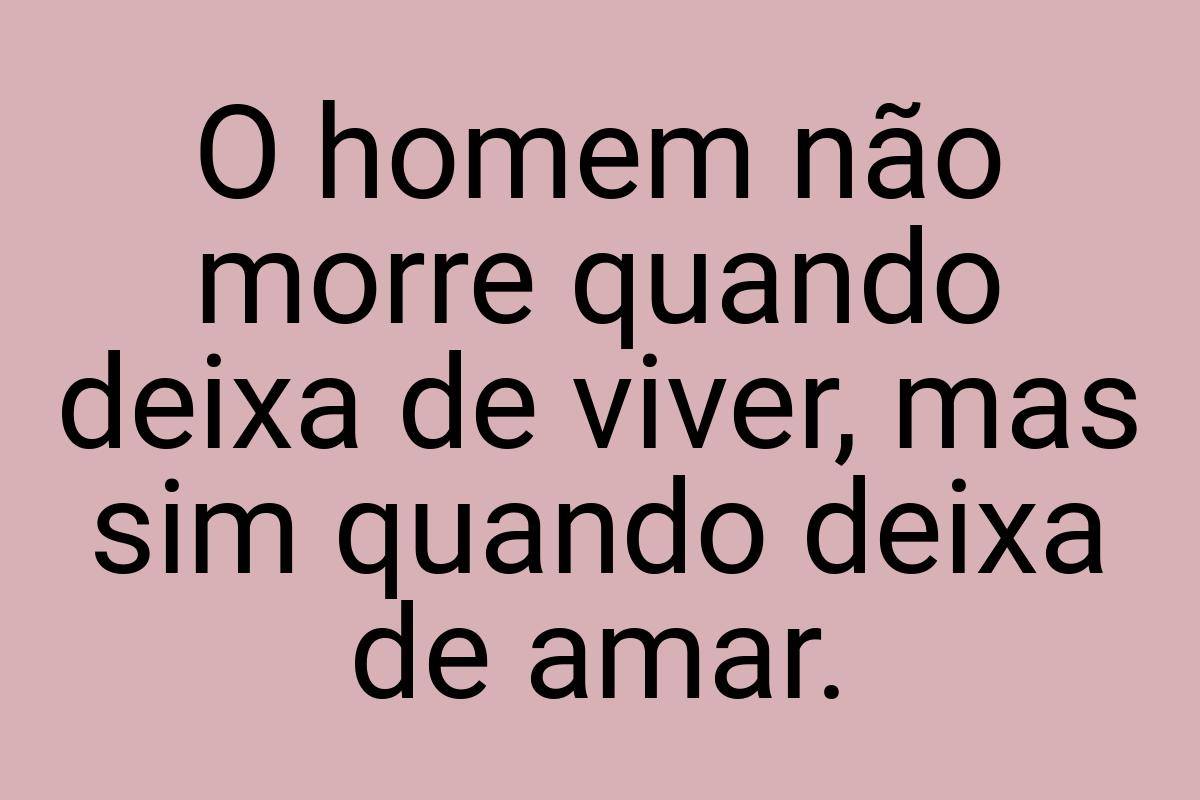 O homem não morre quando deixa de viver, mas sim quando