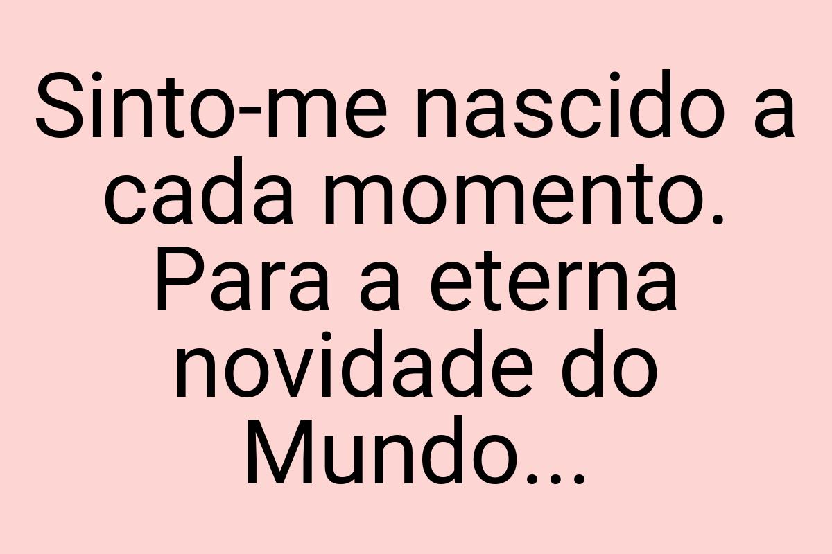 Sinto-me nascido a cada momento. Para a eterna novidade do