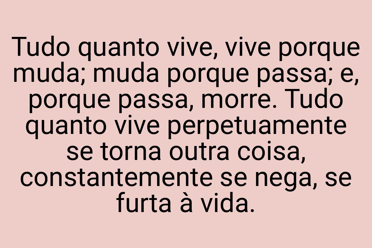 Tudo quanto vive, vive porque muda; muda porque passa; e