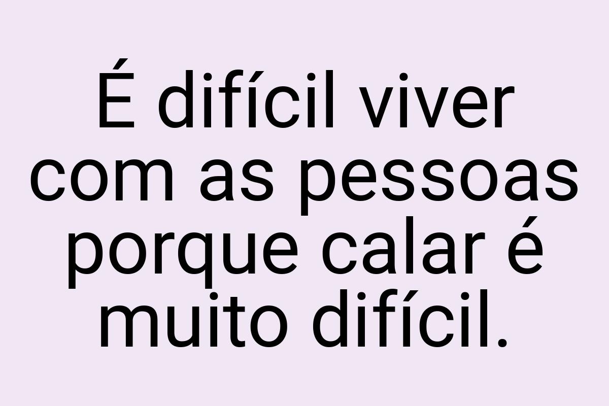 É difícil viver com as pessoas porque calar é muito difícil