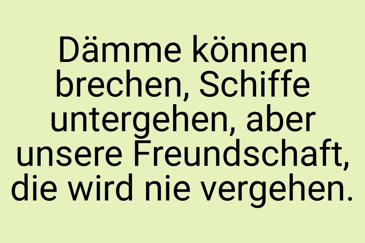 Dämme können brechen, Schiffe untergehen, aber unsere