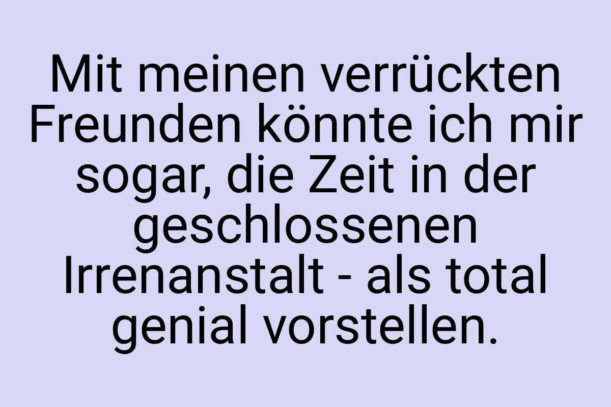 Mit meinen verrückten Freunden könnte ich mir sogar, die