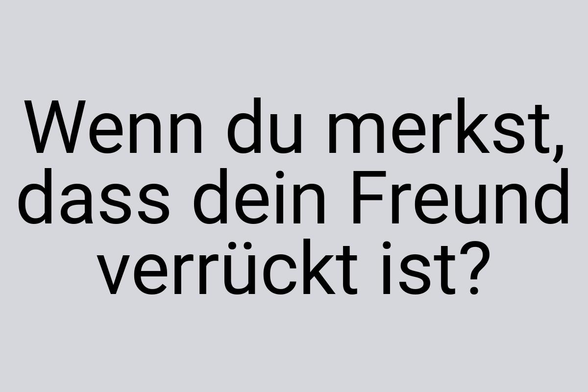 Wenn du merkst, dass dein Freund verrückt ist