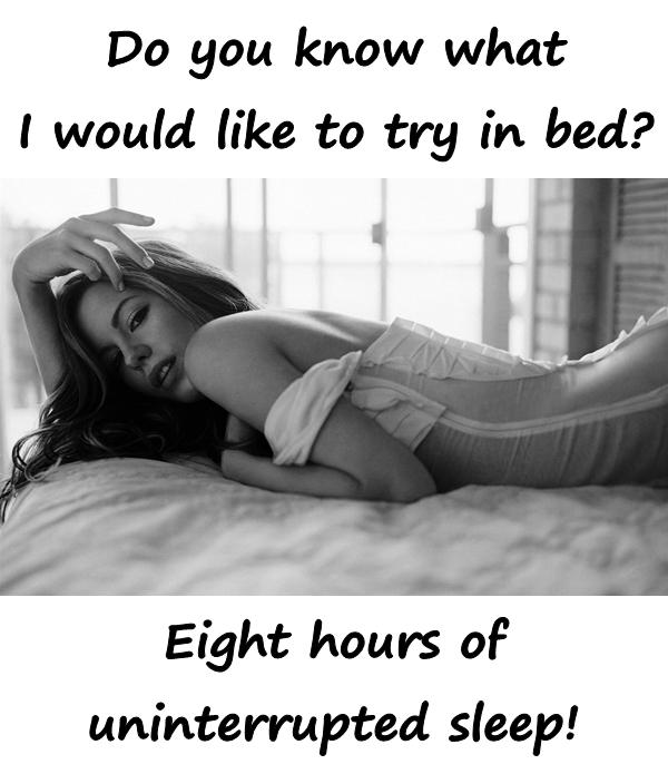 Do you know what I would like to try in bed? Eight hours of