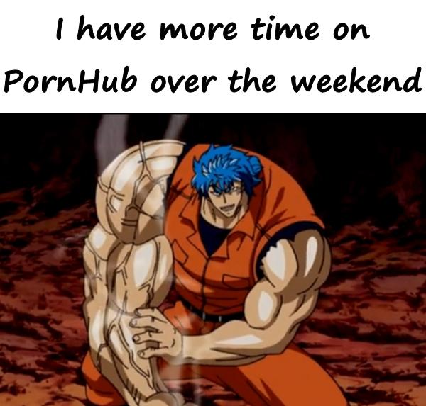 I have more time on PornHub over the weekend