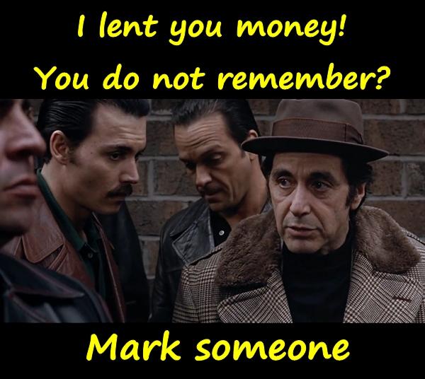 I lent you money! You do not remember? Mark someone