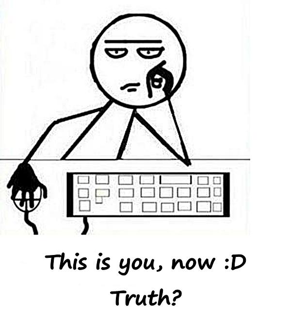 This is you, now :D Truth