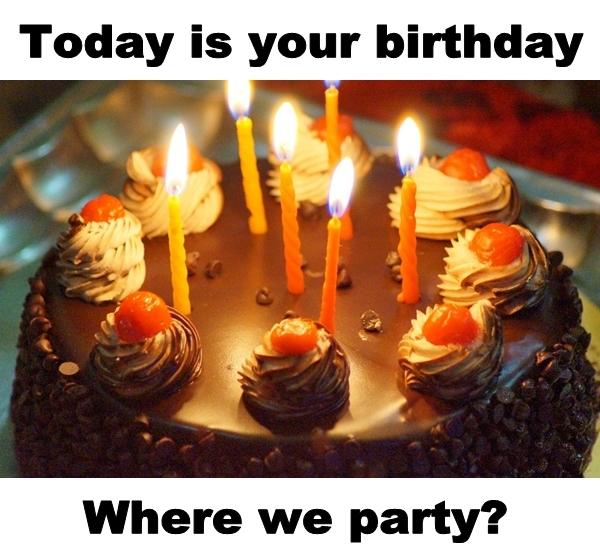 Today is your birthday. Where we party