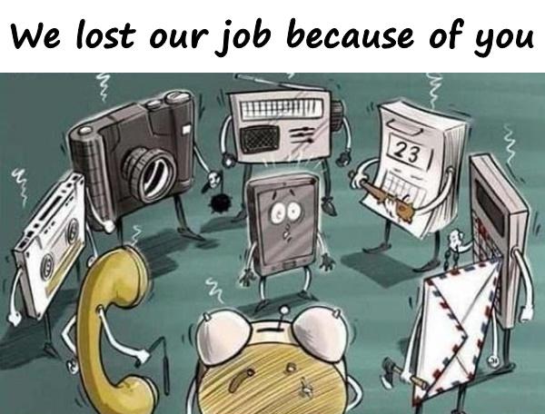 We lost our job because of you