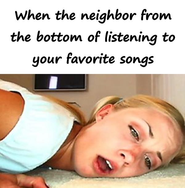 When the neighbor from the bottom of listening to your