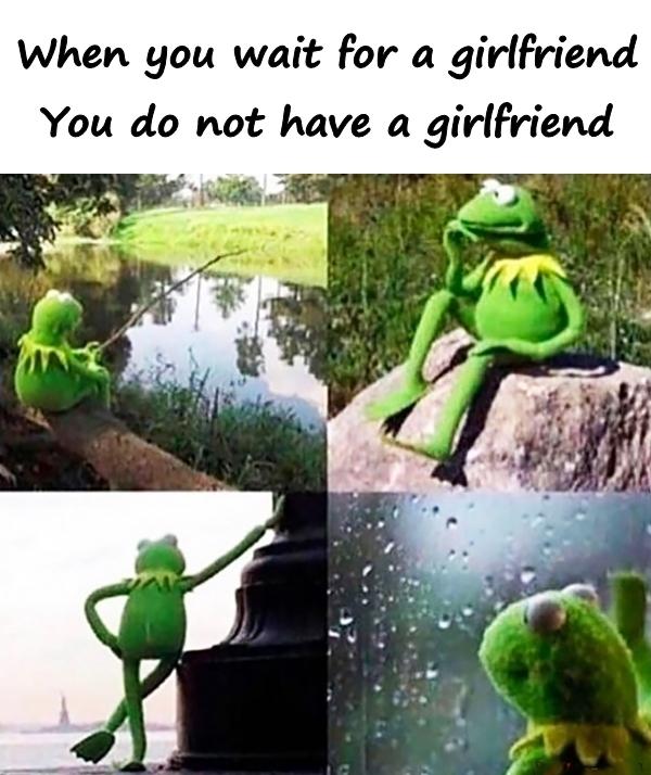 When you for a girlfriend. You do not have a girlfriend