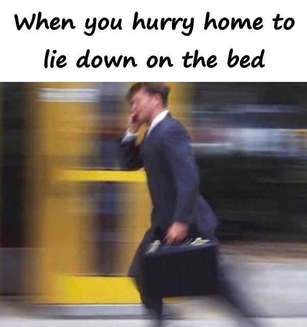 When you hurry home to lie down on the bed