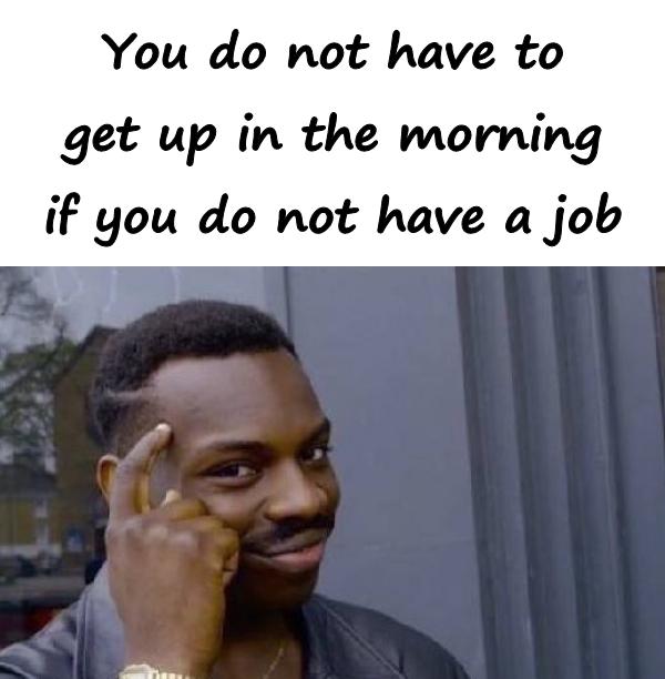 You do not have to get up in the morning if you do not have