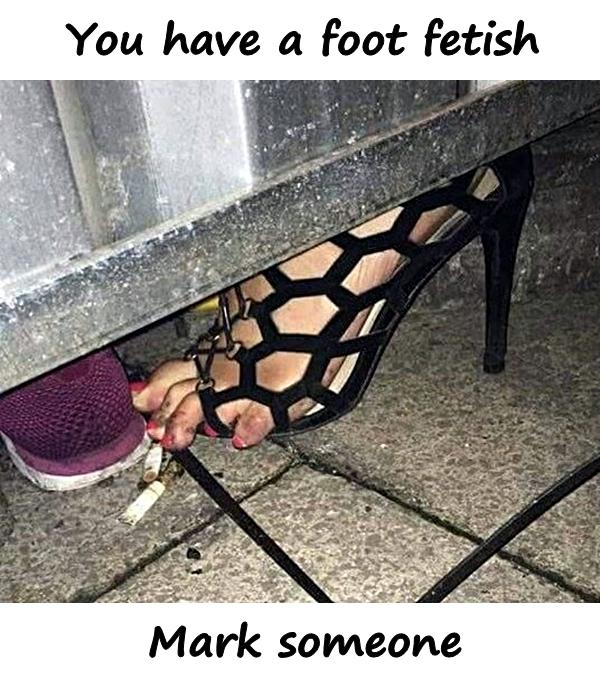 You have a foot fetish. Mark someone